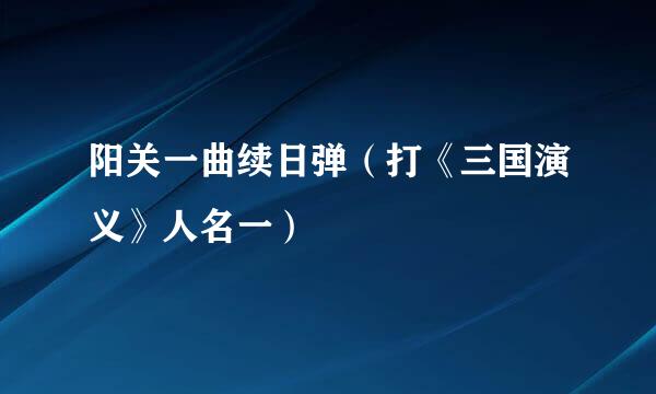 阳关一曲续日弹（打《三国演义》人名一）