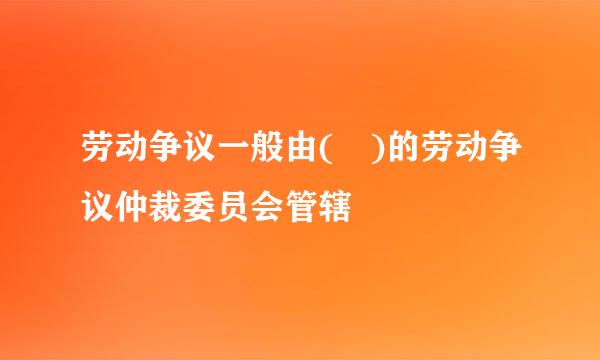 劳动争议一般由( )的劳动争议仲裁委员会管辖