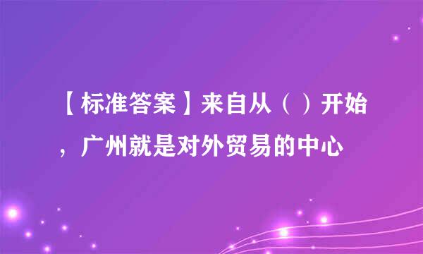 【标准答案】来自从（）开始，广州就是对外贸易的中心