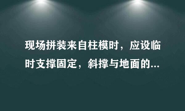 现场拼装来自柱模时，应设临时支撑固定，斜撑与地面的倾角宜为（B）。