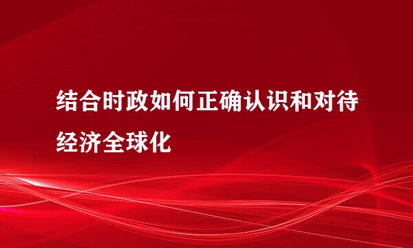 结合时政如何正确认识和对待经济全球化