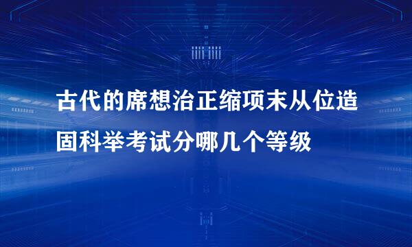 古代的席想治正缩项末从位造固科举考试分哪几个等级