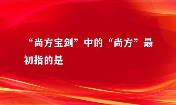 “尚方宝剑”中的“尚方”最初指的是