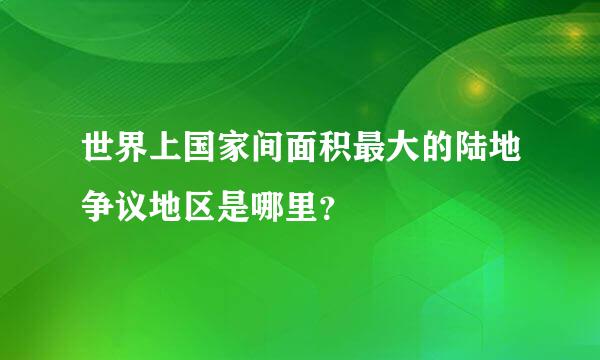 世界上国家间面积最大的陆地争议地区是哪里？