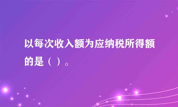 以每次收入额为应纳税所得额的是（）。