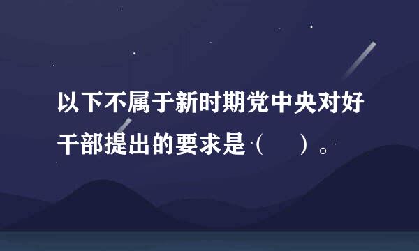 以下不属于新时期党中央对好干部提出的要求是（ ）。