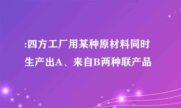 :四方工厂用某种原材料同时生产出A、来自B两种联产品