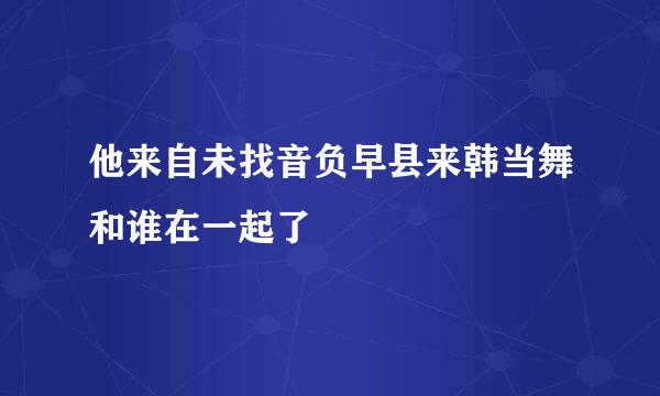 他来自未找音负早县来韩当舞和谁在一起了