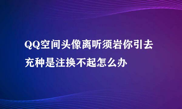 QQ空间头像离听须岩你引去充种是注换不起怎么办