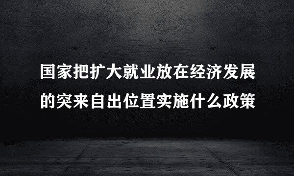 国家把扩大就业放在经济发展的突来自出位置实施什么政策