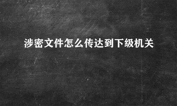 涉密文件怎么传达到下级机关