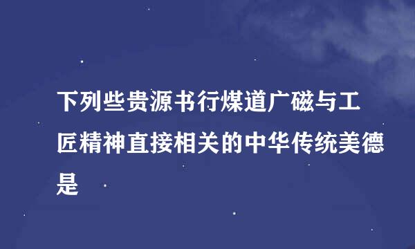 下列些贵源书行煤道广磁与工匠精神直接相关的中华传统美德是