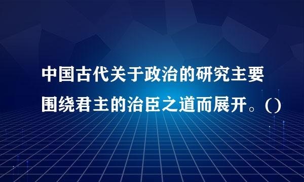 中国古代关于政治的研究主要围绕君主的治臣之道而展开。()