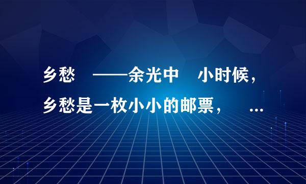 乡愁 ——余光中 小时候，乡愁是一枚小小的邮票， 我在这头，母亲在那头。 长大后，乡愁是一张窄窄的船票，