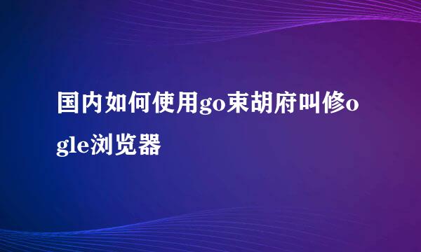 国内如何使用go束胡府叫修ogle浏览器