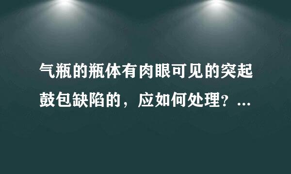 气瓶的瓶体有肉眼可见的突起鼓包缺陷的，应如何处理？（怀氧）