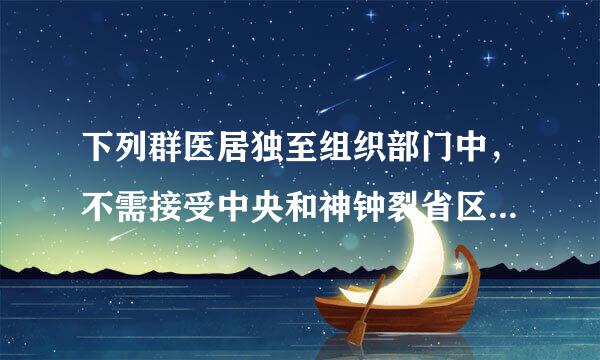 下列群医居独至组织部门中，不需接受中央和神钟裂省区市巡视的是（）。