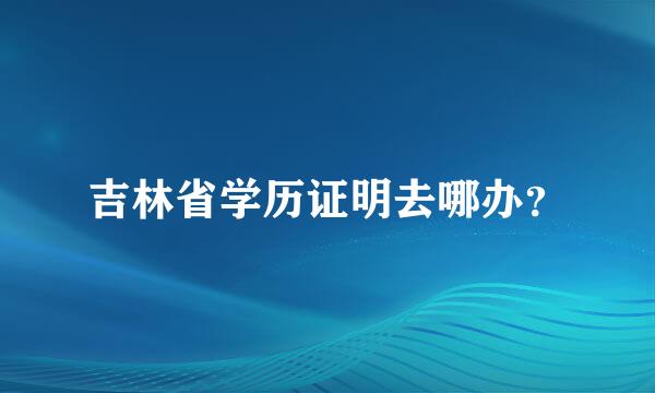 吉林省学历证明去哪办？