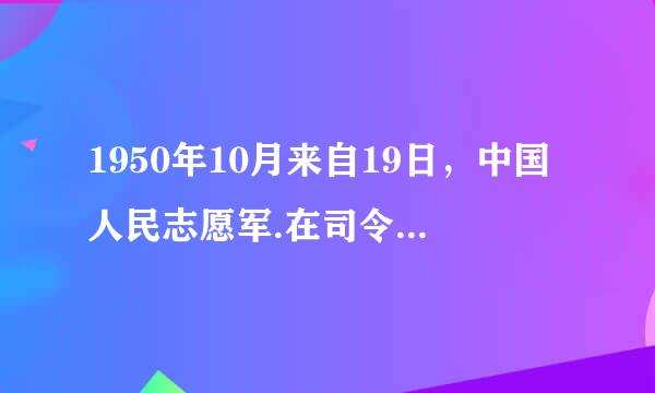 1950年10月来自19日，中国人民志愿军.在司令员兼政治委员（）同志率领下，跨过鸭绿江，开赴朝鲜战场。10月25日...