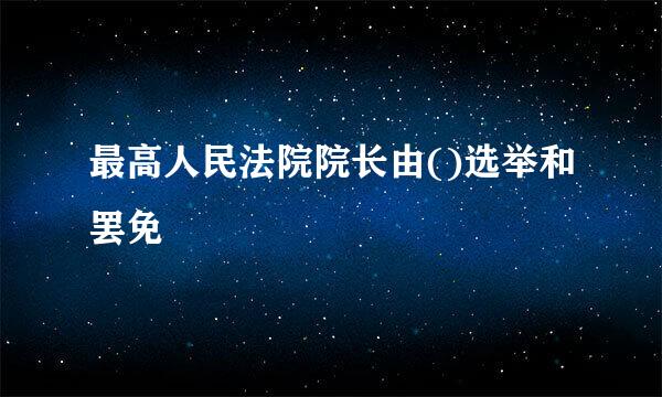 最高人民法院院长由()选举和罢免