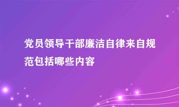 党员领导干部廉洁自律来自规范包括哪些内容