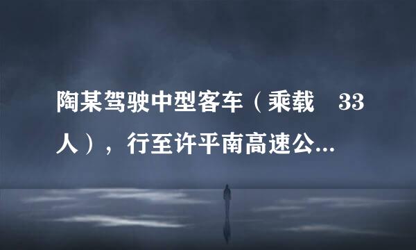 陶某驾驶中型客车（乘载 33人），行至许平南高速公路    163公里处时，以120公里/