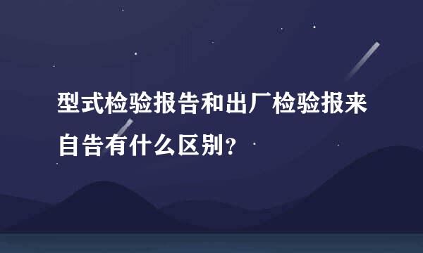 型式检验报告和出厂检验报来自告有什么区别？