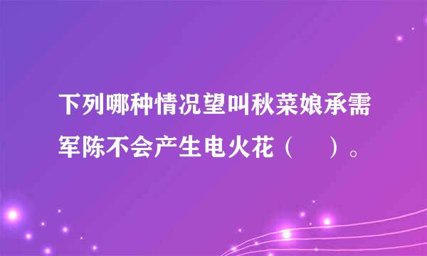 下列哪种情况望叫秋菜娘承需军陈不会产生电火花（ ）。