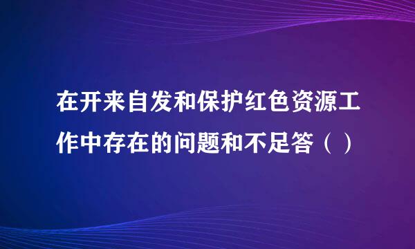 在开来自发和保护红色资源工作中存在的问题和不足答（）