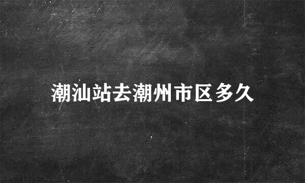 潮汕站去潮州市区多久