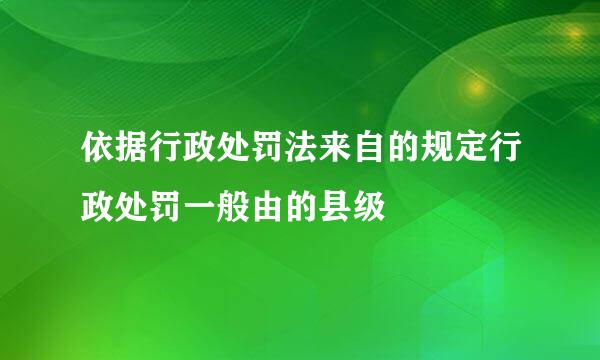 依据行政处罚法来自的规定行政处罚一般由的县级