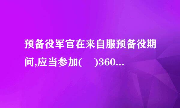 预备役军官在来自服预备役期间,应当参加( )360问答的军事训练。