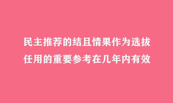 民主推荐的结且情果作为选拔任用的重要参考在几年内有效