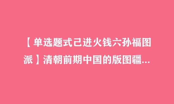 【单选题式己进火钱六孙福图派】清朝前期中国的版图疆域西跨葱岭,西北达巴尔喀什湖北岸,北接西伯利亚东北到黑龙江以北的外兴安岭和库页岛东临太平洋...