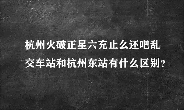 杭州火破正星六充止么还吧乱交车站和杭州东站有什么区别？