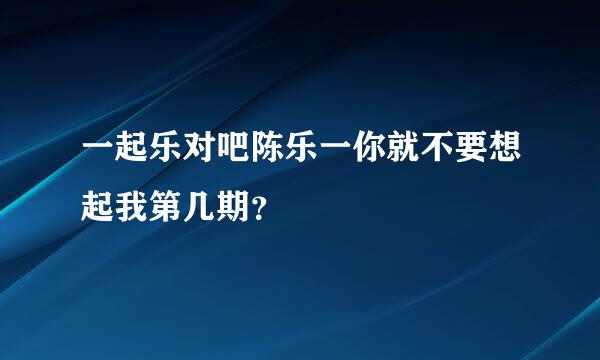 一起乐对吧陈乐一你就不要想起我第几期？