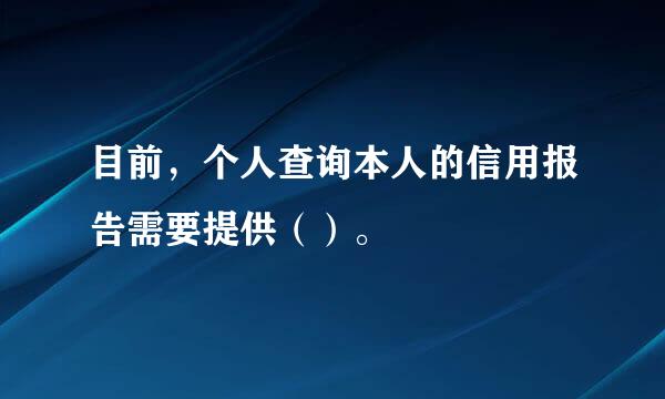 目前，个人查询本人的信用报告需要提供（）。