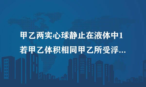 甲乙两实心球静止在液体中1若甲乙体积相同甲乙所受浮力F甲（ ）F乙2若甲乙质量相同，甲乙所受浮