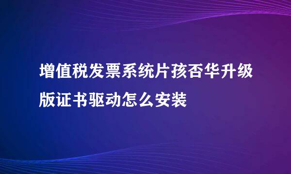 增值税发票系统片孩否华升级版证书驱动怎么安装