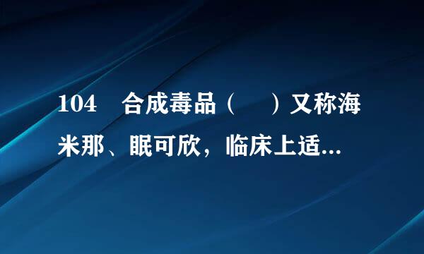 104 合成毒品（ ）又称海米那、眠可欣，临床上适用于各种类型的失眠症，该药久用可成瘾，已成为国内外滥用药物之一...