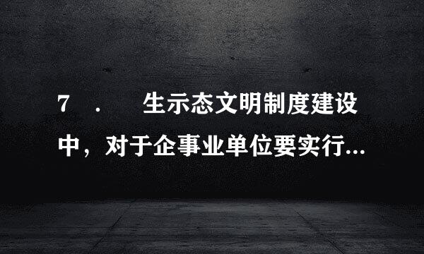 7 ． 生示态文明制度建设中，对于企事业单位要实行（ ）。