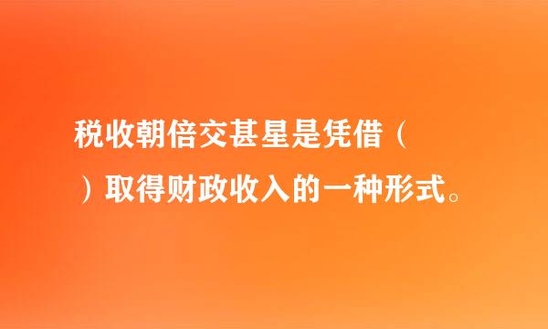 税收朝倍交甚星是凭借（  ）取得财政收入的一种形式。