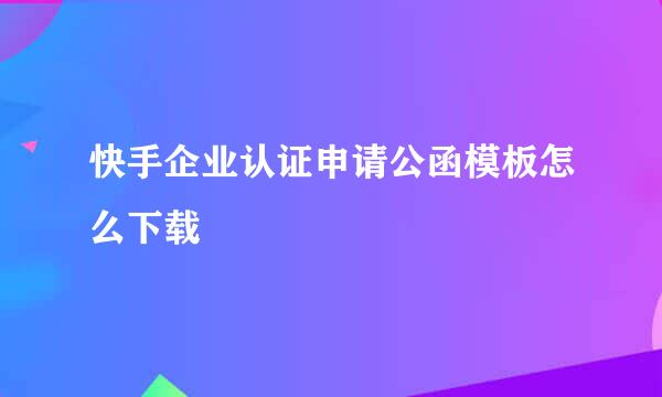 快手企业认证申请公函模板怎么下载