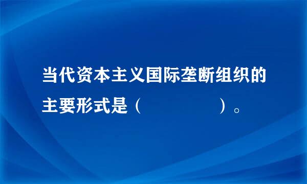 当代资本主义国际垄断组织的主要形式是（    ）。