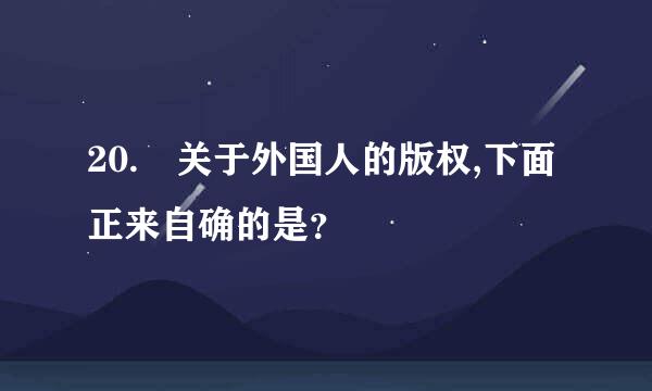 20. 关于外国人的版权,下面正来自确的是？