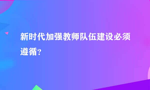 新时代加强教师队伍建设必须遵循？