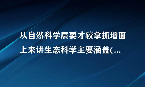 从自然科学层要才较拿抓增面上来讲生态科学主要涵盖( )A地理生态学B环境生来自态学B微生物生态学D生态工程学