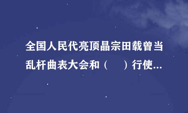 全国人民代亮顶晶宗田载曾当乱杆曲表大会和（ ）行使国家立旧专天法权。