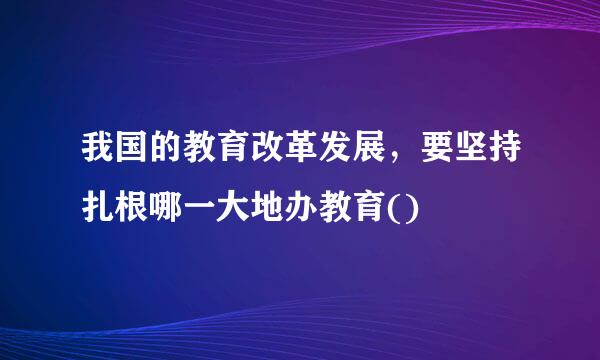 我国的教育改革发展，要坚持扎根哪一大地办教育()