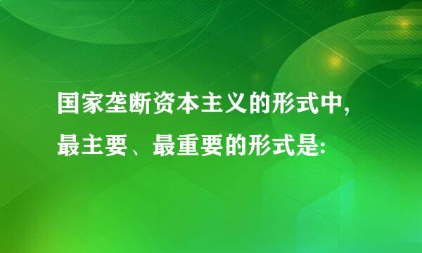 国家垄断资本主义的形式中,最主要、最重要的形式是: